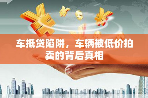 姚安车抵贷陷阱，车辆被低价拍卖的背后真相