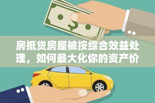 安徽房抵贷房屋被按综合效益处理，如何最大化你的资产价值？