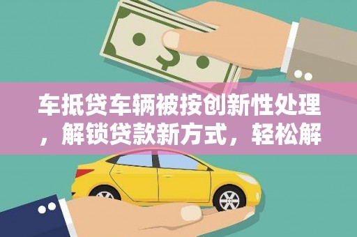 大朗车抵贷车辆被按创新性处理，解锁贷款新方式，轻松解决资金难题