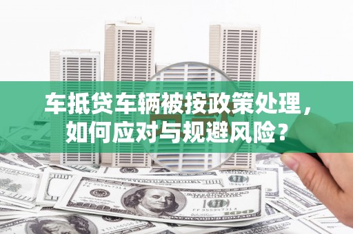 曲阜车抵贷车辆被按政策处理，如何应对与规避风险？
