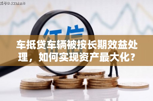 曲麻莱车抵贷车辆被按长期效益处理，如何实现资产最大化？